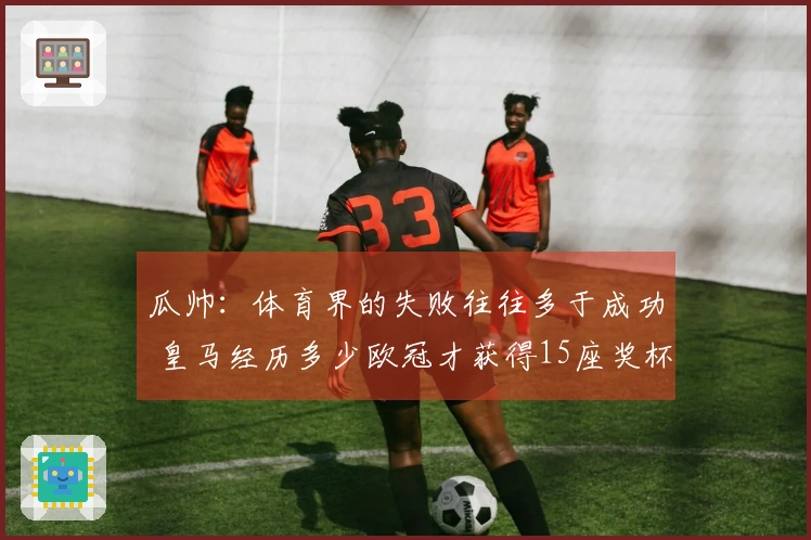 瓜帅：体育界的失败往往多于成功 皇马经历多少欧冠才获得15座奖杯