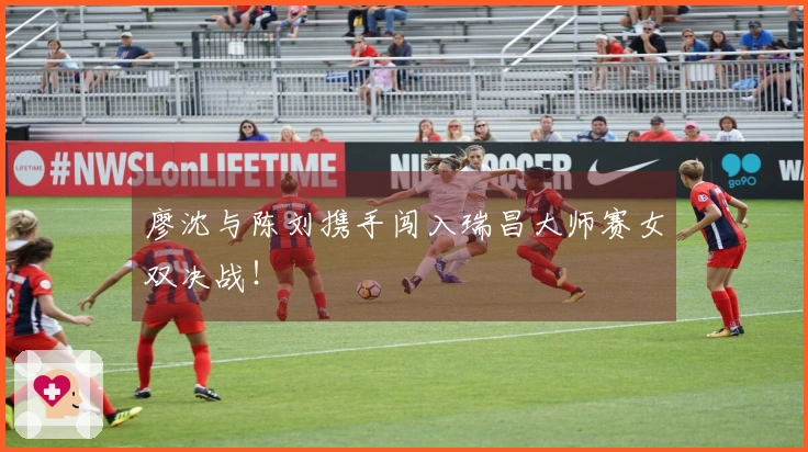 廖沈与陈刘携手闯入瑞昌大师赛女双决战！