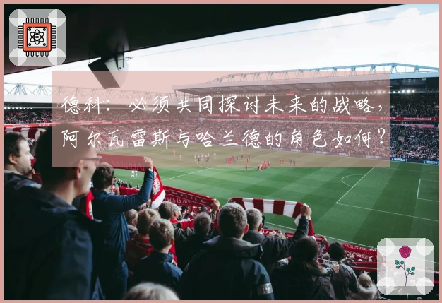 德科：必须共同探讨未来的战略，阿尔瓦雷斯与哈兰德的角色如何？