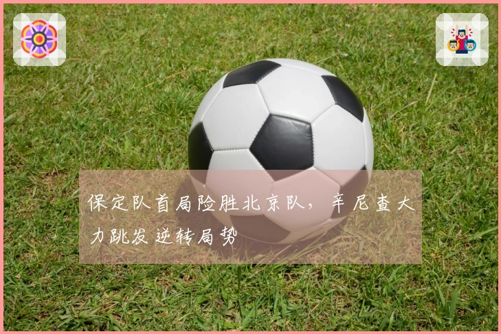 保定队首局险胜北京队，辛尼查大力跳发逆转局势