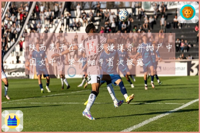 陕西男子在泰国涉嫌谋杀并抛尸中国女子，案件细节首次披露