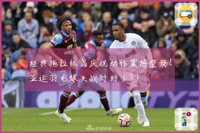 经典拖拉机式庆祝动作震撼登场！亚运羽毛球决战时刻（3）