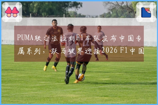 PUMA联合法拉利F1车队发布中国专属系列，跃马破界迎接2026 F1中国大奖赛