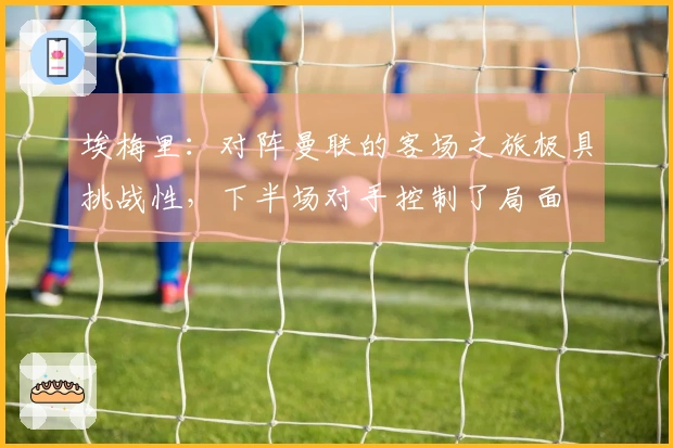 埃梅里：对阵曼联的客场之旅极具挑战性，下半场对手控制了局面