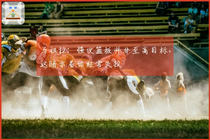 马祖拉：强攻篮板并非至高目标，这暗示着你经常失投