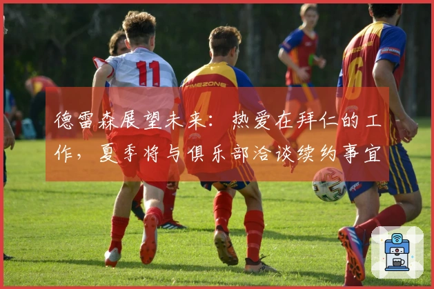 德雷森展望未来：热爱在拜仁的工作，夏季将与俱乐部洽谈续约事宜