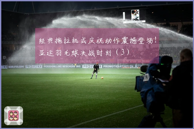 经典拖拉机式庆祝动作震撼登场！亚运羽毛球决战时刻（3）